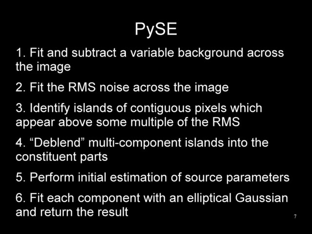 7
PySE
1. Fit and subtract a variable background across
the image
2. Fit the RMS noise across the image
3. Identify islands of contiguous pixels which
appear above some multiple of the RMS
4. “Deblend” multi-component islands into the
constituent parts
5. Perform initial estimation of source parameters
6. Fit each component with an elliptical Gaussian
and return the result
