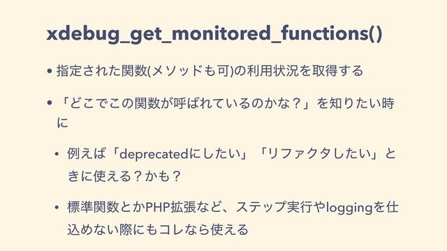 xdebug_get_monitored_functions()
• ࢦఆ͞Εͨؔ਺(ϝιου΋Մ)ͷར༻ঢ়گΛऔಘ͢Δ
• ʮͲ͜Ͱ͜ͷؔ਺͕ݺ͹Ε͍ͯΔͷ͔ͳʁʯΛ஌Γ͍ͨ࣌
ʹ
• ྫ͑͹ʮdeprecatedʹ͍ͨ͠ʯʮϦϑΝΫλ͍ͨ͠ʯͱ
͖ʹ࢖͑Δʁ͔΋ʁ
• ඪ४ؔ਺ͱ͔PHP֦ுͳͲɺεςοϓ࣮ߦ΍loggingΛ࢓
ࠐΊͳ͍ࡍʹ΋ίϨͳΒ࢖͑Δ
