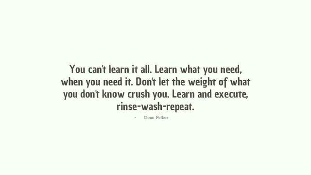 You can't learn it all. Learn what you need,
when you need it. Don't let the weight of what
you don't know crush you. Learn and execute,
rinse-wash-repeat.
- Donn Felker
