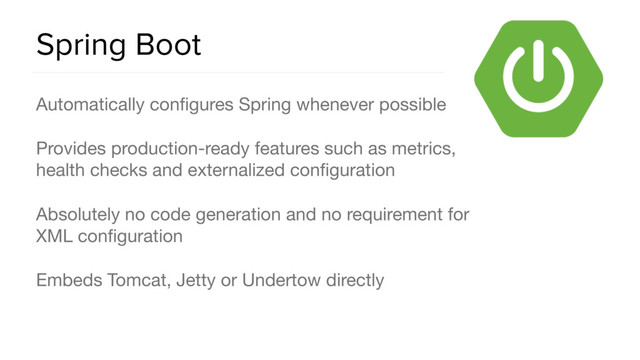 Spring Boot
Automatically conﬁgures Spring whenever possible

Provides production-ready features such as metrics,
health checks and externalized conﬁguration

Absolutely no code generation and no requirement for
XML conﬁguration

Embeds Tomcat, Jetty or Undertow directly
