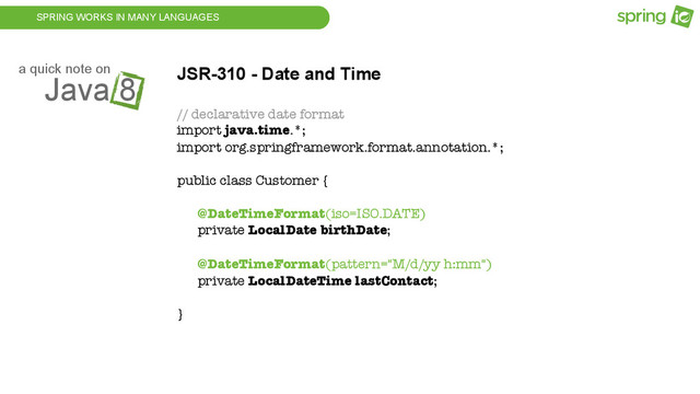 SPRING WORKS IN MANY LANGUAGES
Java 8
a quick note on JSR-310 - Date and Time
// declarative date format
import java.time.*;
import org.springframework.format.annotation.*;
public class Customer {
@DateTimeFormat(iso=ISO.DATE)
private LocalDate birthDate;
@DateTimeFormat(pattern="M/d/yy h:mm")
private LocalDateTime lastContact;
}
