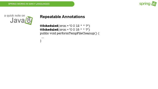 SPRING WORKS IN MANY LANGUAGES
Java 8
a quick note on Repeatable Annotations
@Scheduled(cron = "0 0 12 * * ?")
@Scheduled(cron = "0 0 18 * * ?")
public void performTempFileCleanup() {
...
}
