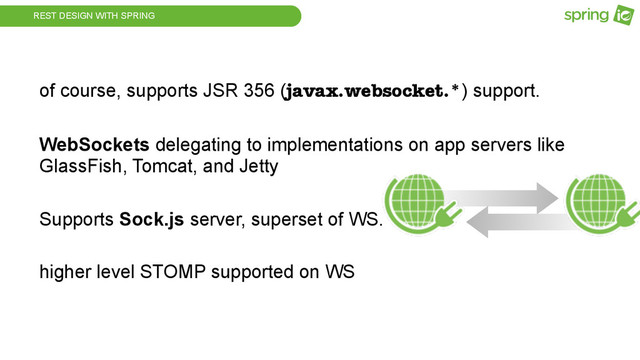 REST DESIGN WITH SPRING
of course, supports JSR 356 (javax.websocket.*) support.
WebSockets delegating to implementations on app servers like
GlassFish, Tomcat, and Jetty
Supports Sock.js server, superset of WS.
higher level STOMP supported on WS
