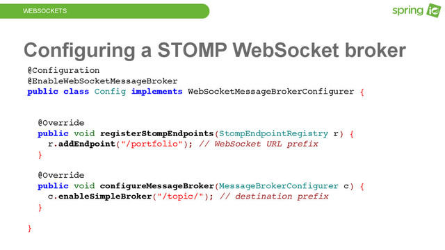 WEBSOCKETS
Configuring a STOMP WebSocket broker
@Configuration
@EnableWebSocketMessageBroker
public class Config implements WebSocketMessageBrokerConfigurer {
@Override
public void registerStompEndpoints(StompEndpointRegistry r) {
r.addEndpoint("/portfolio"); // WebSocket URL prefix
}
@Override
public void configureMessageBroker(MessageBrokerConfigurer c) {
c.enableSimpleBroker("/topic/"); // destination prefix
}
}
