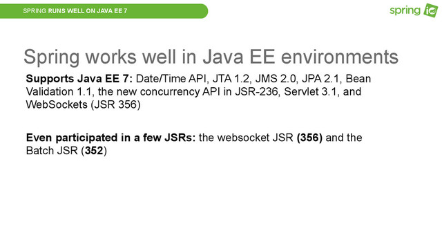SPRING RUNS WELL ON JAVA EE 7
Spring works well in Java EE environments
Supports Java EE 7: Date/Time API, JTA 1.2, JMS 2.0, JPA 2.1, Bean
Validation 1.1, the new concurrency API in JSR-236, Servlet 3.1, and
WebSockets (JSR 356)
Even participated in a few JSRs: the websocket JSR (356) and the
Batch JSR (352)
