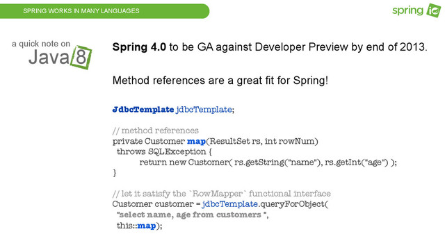 SPRING WORKS IN MANY LANGUAGES
Java 8
a quick note on Spring 4.0 to be GA against Developer Preview by end of 2013.
Method references are a great fit for Spring!
JdbcTemplate jdbcTemplate;
// method references
private Customer map(ResultSet rs, int rowNum)
throws SQLException {
return new Customer( rs.getString("name"), rs.getInt("age") );
}
// let it satisfy the `RowMapper` functional interface
Customer customer = jdbcTemplate.queryForObject(
"select name, age from customers ",
this::map);
