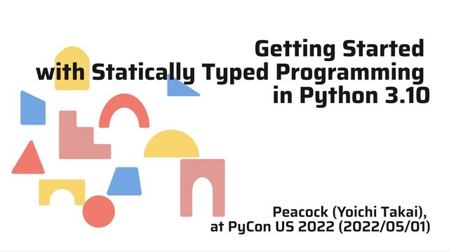 Getting Started
with Statically Typed Programming
in Python 3.10
Peacock (Yoichi Takai),
at PyCon US 2022 (2022/05/01)
