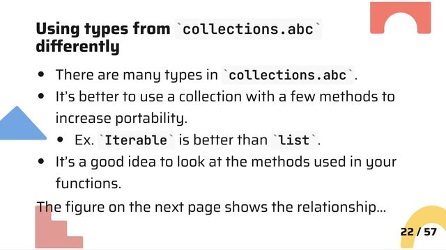 Using types from collections.abc
differently
There are many types in collections.abc .
It’s better to use a collection with a few methods to
increase portability.
Ex. Iterable is better than list .
It’s a good idea to look at the methods used in your
functions.
The figure on the next page shows the relationship…
22 / 57
` `
` `
` ` ` `
