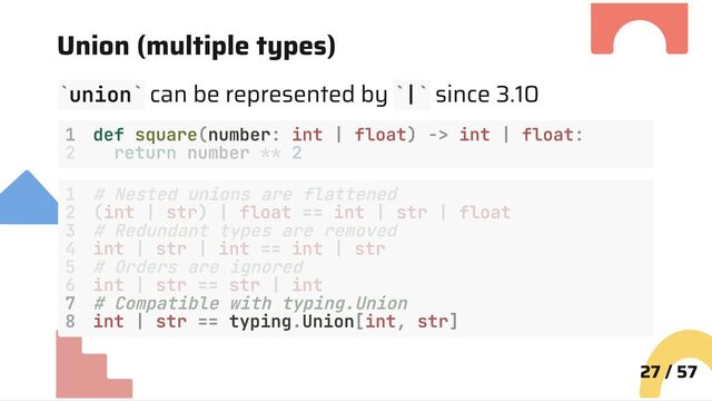 Union (multiple types)
union can be represented by | since 3.10
1 def square(number: int | float) -> int | float:
7 # Compatible with typing.Union
8 int | str == typing.Union[int, str]
27 / 57
` ` ` `
2 return number ** 2
1 # Nested unions are flattened
2 (int | str) | float == int | str | float
3 # Redundant types are removed
4 int | str | int == int | str
5 # Orders are ignored
6 int | str == str | int
