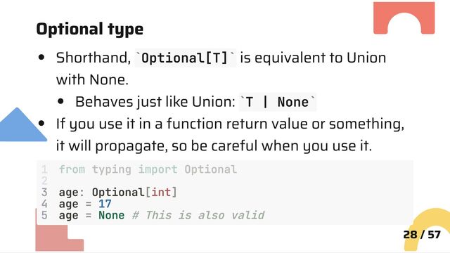 Optional type
Shorthand, Optional[T] is equivalent to Union
with None.
Behaves just like Union: T | None
If you use it in a function return value or something,
it will propagate, so be careful when you use it.
3 age: Optional[int]
4 age = 17
5 age = None # This is also valid
28 / 57
` `
` `
1 from typing import Optional
2
