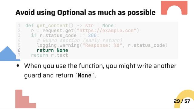 Avoid using Optional as much as possible
6 return None
When you use the function, you might write another
guard and return None .
29 / 57
1 def get_content() -> str | None:
2 r = request.get("https://example.com")
3 if r.status_code != 200:
4 # Guard section (early return)
5 logging.warning("Response: %d", r.status_code)
7 return r.text
` `
