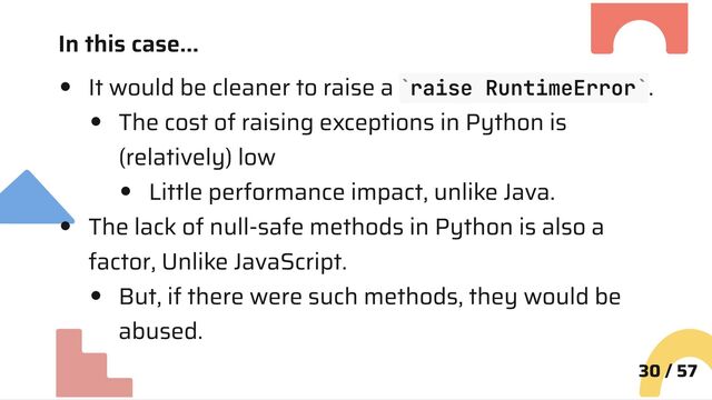 In this case…
It would be cleaner to raise a raise RuntimeError .
The cost of raising exceptions in Python is
(relatively) low
Little performance impact, unlike Java.
The lack of null-safe methods in Python is also a
factor, Unlike JavaScript.
But, if there were such methods, they would be
abused.
30 / 57
` `
