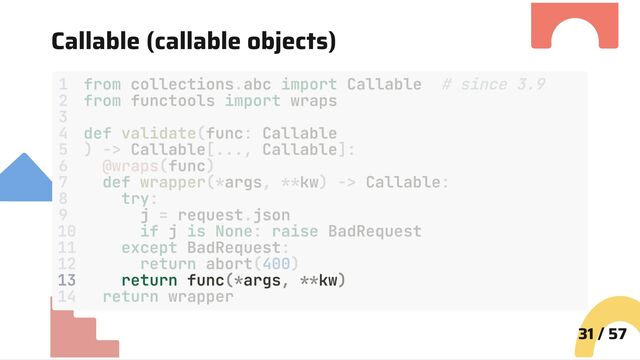 Callable (callable objects)
13 return func(*args, **kw)
31 / 57
1 from collections.abc import Callable # since 3.9
2 from functools import wraps
3
4 def validate(func: Callable
5 ) -> Callable[..., Callable]:
6 @wraps(func)
7 def wrapper(*args, **kw) -> Callable:
8 try:
9 j = request.json
10 if j is None: raise BadRequest
11 except BadRequest:
12 return abort(400)
14 return wrapper
