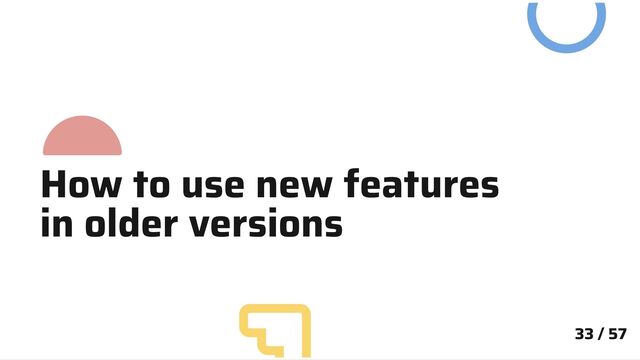 33 / 57
How to use new features
in older versions

