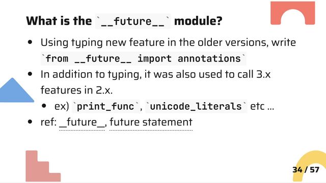 What is the __future__ module?
Using typing new feature in the older versions, write
from __future__ import annotations
In addition to typing, it was also used to call 3.x
features in 2.x.
ex) print_func , unicode_literals etc …
ref: __future__, future statement
34 / 57
` `
` `
` ` ` `

