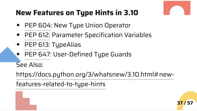 New Features on Type Hints in 3.10
PEP 604: New Type Union Operator
PEP 612: Parameter Specification Variables
PEP 613: TypeAlias
PEP 647: User-Defined Type Guards
See Also:
https://docs.python.org/3/whatsnew/3.10.html#new-
features-related-to-type-hints
37 / 57
