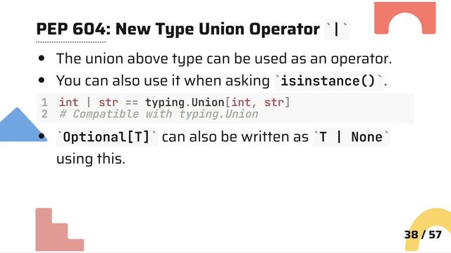 PEP 604: New Type Union Operator |
The union above type can be used as an operator.
You can also use it when asking isinstance() .
1 int | str == typing.Union[int, str]
2 # Compatible with typing.Union
Optional[T] can also be written as T | None
using this.
38 / 57
` `
` `
` ` ` `
