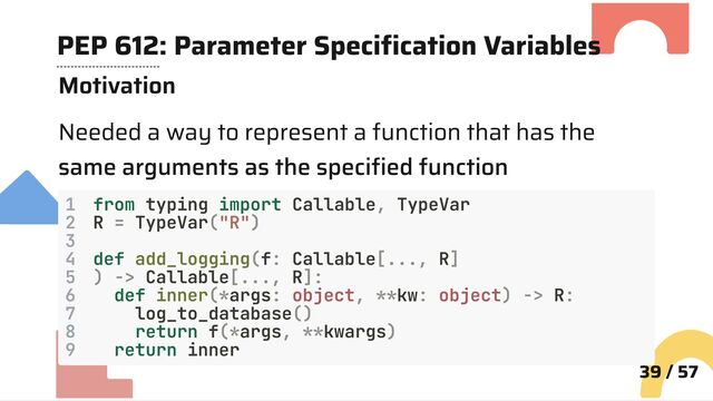 PEP 612: Parameter Specification Variables
Motivation
Needed a way to represent a function that has the
same arguments as the specified function
1 from typing import Callable, TypeVar
2 R = TypeVar("R")
3
4 def add_logging(f: Callable[..., R]
5 ) -> Callable[..., R]:
6 def inner(*args: object, **kw: object) -> R:
7 log_to_database()
8 return f(*args, **kwargs)
9 return inner
39 / 57
