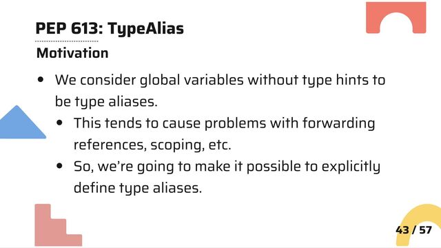 PEP 613: TypeAlias
Motivation
We consider global variables without type hints to
be type aliases.
This tends to cause problems with forwarding
references, scoping, etc.
So, we’re going to make it possible to explicitly
define type aliases.
43 / 57
