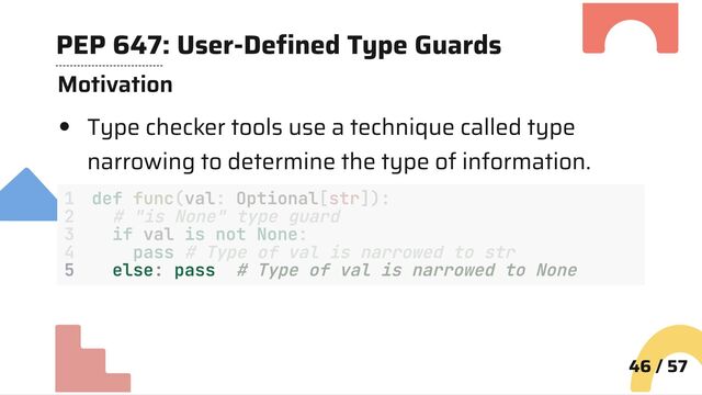 PEP 647: User-Defined Type Guards
Motivation
Type checker tools use a technique called type
narrowing to determine the type of information.
5 else: pass # Type of val is narrowed to None
46 / 57
1 def func(val: Optional[str]):
2 # "is None" type guard
3 if val is not None:
4 pass # Type of val is narrowed to str
