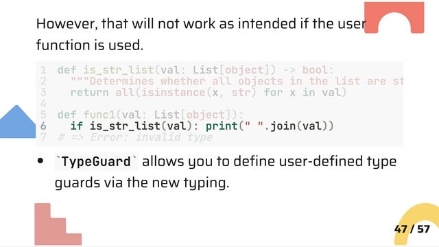 However, that will not work as intended if the user
function is used.
6 if is_str_list(val): print(" ".join(val))
TypeGuard allows you to define user-defined type
guards via the new typing.
47 / 57
1 def is_str_list(val: List[object]) -> bool:
2 """Determines whether all objects in the list are st
3 return all(isinstance(x, str) for x in val)
4
5 def func1(val: List[object]):
7 # => Error: invalid type
` `
