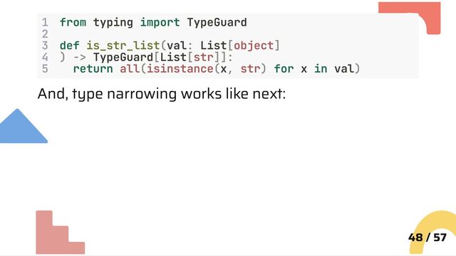 1 from typing import TypeGuard
2
3 def is_str_list(val: List[object]
4 ) -> TypeGuard[List[str]]:
5 return all(isinstance(x, str) for x in val)
And, type narrowing works like next:
48 / 57
