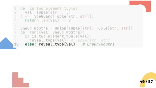 10 else: reveal_type(val) # OneOrTwoStrs
49 / 57
1 def is_two_element_tuple(
2 val: Tuple[str, ...]
3 ) -> TypeGuard[Tuple[str, str]]:
4 return len(val) == 2
5
6 OneOrTwoStrs = Union[Tuple[str], Tuple[str, str]]
7 def func(val: OneOrTwoStrs):
8 if is_two_element_tuple(val):
9 reveal_type(val) # Tuple[str, str]
