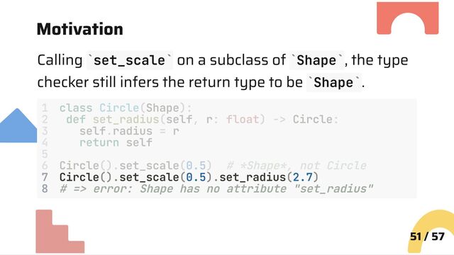 Motivation
Calling set_scale on a subclass of Shape , the type
checker still infers the return type to be Shape .
7 Circle().set_scale(0.5).set_radius(2.7)
8 # => error: Shape has no attribute "set_radius"
51 / 57
` ` ` `
` `
1 class Circle(Shape):
2 def set_radius(self, r: float) -> Circle:
3 self.radius = r
4 return self
5
6 Circle().set_scale(0.5) # *Shape*, not Circle
