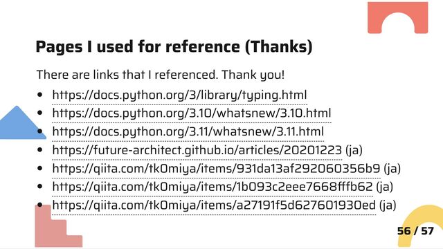 Pages I used for reference (Thanks)
There are links that I referenced. Thank you!
https://docs.python.org/3/library/typing.html
https://docs.python.org/3.10/whatsnew/3.10.html
https://docs.python.org/3.11/whatsnew/3.11.html
https://future-architect.github.io/articles/20201223 (ja)
https://qiita.com/tk0miya/items/931da13af292060356b9 (ja)
https://qiita.com/tk0miya/items/1b093c2eee7668fffb62 (ja)
https://qiita.com/tk0miya/items/a27191f5d627601930ed (ja)
56 / 57
