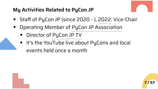My Activities Related to PyCon JP
Staff of PyCon JP (since 2020 - ), 2022: Vice-Chair
Operating Member of PyCon JP Association
Director of PyCon JP TV
It’s the YouTube live about PyCons and local
events held once a month
7 / 57
