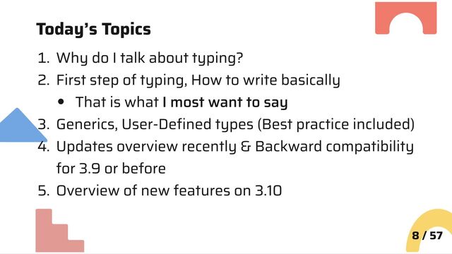 Today’s Topics
1. Why do I talk about typing?
2. First step of typing, How to write basically
That is what I most want to say
3. Generics, User-Defined types (Best practice included)
4. Updates overview recently & Backward compatibility
for 3.9 or before
5. Overview of new features on 3.10
8 / 57

