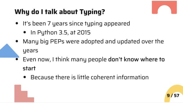 Why do I talk about Typing?
It’s been 7 years since typing appeared
In Python 3.5, at 2015
Many big PEPs were adopted and updated over the
years
Even now, I think many people don’t know where to
start
Because there is little coherent information
9 / 57
