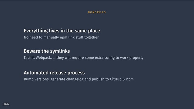 Everything lives in the same place
No need to manually npm link stuff together
Beware the symlinks
EsLint, Webpack, … they will require some extra config to work properly
Automated release process
Bump versions, generate changelog and publish to GitHub & npm
M O N O R E P O
