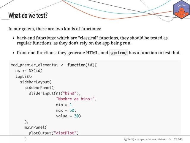 What do we test?
In our golem, there are two kinds of functions:
back-end functions: which are "classical" functions, they should be tested as
regular functions, as they don't rely on the app being run.
front-end functions: they generate HTML, and {golem} has a function to test that.
mod_premier_elementui <- function(id){
ns <- NS(id)
tagList(
sidebarLayout(
sidebarPanel(
sliderInput(ns("bins"),
"Nombre de bins:",
min = 1,
max = 50,
value = 30)
),
mainPanel(
plotOutput("distPlot")
) {golem} - https://rtask.thinkr.fr 28 / 40
