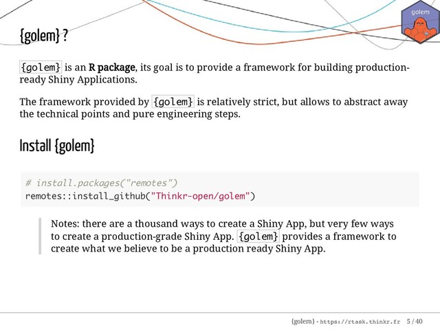 {golem} ?
{golem} is an R package, its goal is to provide a framework for building production-
ready Shiny Applications.
The framework provided by {golem} is relatively strict, but allows to abstract away
the technical points and pure engineering steps.
Install {golem}
# install.packages("remotes")
remotes::install_github("Thinkr-open/golem")
Notes: there are a thousand ways to create a Shiny App, but very few ways
to create a production-grade Shiny App. {golem} provides a framework to
create what we believe to be a production ready Shiny App.
{golem} - https://rtask.thinkr.fr 5 / 40
