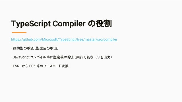 TypeScript Compiler の役割
https://github.com/Microsoft/TypeScript/tree/master/src/compiler
・静的型の検査（型違反の検出）
・JavaScript コンパイル時に型定義の除去（実行可能な JS を出力）
・ES6+ から ES5 等のソースコード変換
