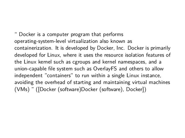 “ Docker is a computer program that performs
operating-system-level virtualization also known as
containerization. It is developed by Docker, Inc. Docker is primarily
developed for Linux, where it uses the resource isolation features of
the Linux kernel such as cgroups and kernel namespaces, and a
union-capable file system such as OverlayFS and others to allow
independent ”containers” to run within a single Linux instance,
avoiding the overhead of starting and maintaining virtual machines
(VMs) ” ([Docker (software)Docker (software), Docker])
