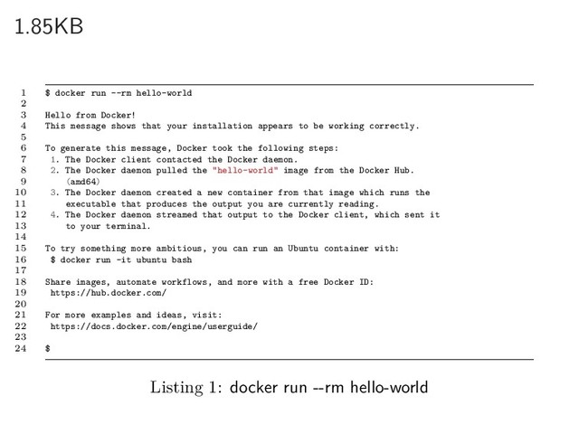 1.85KB
1 $ docker run --rm hello-world
2
3 Hello from Docker!
4 This message shows that your installation appears to be working correctly.
5
6 To generate this message, Docker took the following steps:
7 1. The Docker client contacted the Docker daemon.
8 2. The Docker daemon pulled the "hello-world" image from the Docker Hub.
9 (amd64)
10 3. The Docker daemon created a new container from that image which runs the
11 executable that produces the output you are currently reading.
12 4. The Docker daemon streamed that output to the Docker client, which sent it
13 to your terminal.
14
15 To try something more ambitious, you can run an Ubuntu container with:
16 $ docker run -it ubuntu bash
17
18 Share images, automate workflows, and more with a free Docker ID:
19 https://hub.docker.com/
20
21 For more examples and ideas, visit:
22 https://docs.docker.com/engine/userguide/
23
24 $
Listing 1: docker run --rm hello-world
