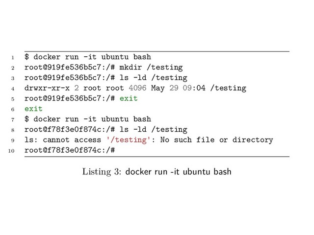 1 $ docker run -it ubuntu bash
2 root@919fe536b5c7:/# mkdir /testing
3 root@919fe536b5c7:/# ls -ld /testing
4 drwxr-xr-x 2 root root 4096 May 29 09:04 /testing
5 root@919fe536b5c7:/# exit
6 exit
7 $ docker run -it ubuntu bash
8 root@f78f3e0f874c:/# ls -ld /testing
9 ls: cannot access '/testing': No such file or directory
10 root@f78f3e0f874c:/#
Listing 3: docker run -it ubuntu bash
