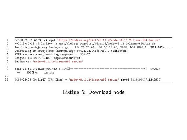 1 root@0f98b2643c36:/# wget "https://nodejs.org/dist/v8.11.2/node-v8.11.2-linux-x64.tar.xz"
2 --2018-05-29 09:51:32-- https://nodejs.org/dist/v8.11.2/node-v8.11.2-linux-x64.tar.xz
3 Resolving nodejs.org (nodejs.org)... 104.20.22.46, 104.20.23.46, 2400:cb00:2048:1::6814:162e, ...
4 Connecting to nodejs.org (nodejs.org)|104.20.22.46|:443... connected.
5 HTTP request sent, awaiting response... 200 OK
6 Length: 11349944 (11M) [application/x-xz]
7 Saving to: 'node-v8.11.2-linux-x64.tar.xz'
8
9 node-v8.11.2-linux-x64.tar.x 100%[=============================================>] 10.82M
502KB/s in 14s
→
10
11 2018-05-29 09:51:47 (778 KB/s) - 'node-v8.11.2-linux-x64.tar.xz' saved [11349944/11349944]
Listing 5: Download node
