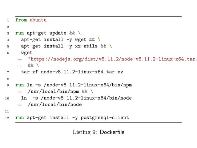 1 from ubuntu
2
3 run apt-get update && \
4 apt-get install -y wget && \
5 apt-get install -y xz-utils && \
6 wget
"https://nodejs.org/dist/v8.11.2/node-v8.11.2-linux-x64.tar.
&& \
→
→
7 tar xf node-v8.11.2-linux-x64.tar.xz
8
9 run ln -s /node-v8.11.2-linux-x64/bin/npm
/usr/local/bin/npm && \
→
10 ln -s /node-v8.11.2-linux-x64/bin/node
/usr/local/bin/node
→
11
12 run apt-get install -y postgresql-client
Listing 9: Dockerfile
