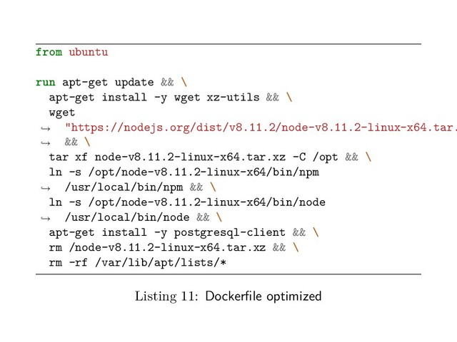 from ubuntu
run apt-get update && \
apt-get install -y wget xz-utils && \
wget
"https://nodejs.org/dist/v8.11.2/node-v8.11.2-linux-x64.tar.
&& \
→
→
tar xf node-v8.11.2-linux-x64.tar.xz -C /opt && \
ln -s /opt/node-v8.11.2-linux-x64/bin/npm
/usr/local/bin/npm && \
→
ln -s /opt/node-v8.11.2-linux-x64/bin/node
/usr/local/bin/node && \
→
apt-get install -y postgresql-client && \
rm /node-v8.11.2-linux-x64.tar.xz && \
rm -rf /var/lib/apt/lists/*
Listing 11: Dockerfile optimized
