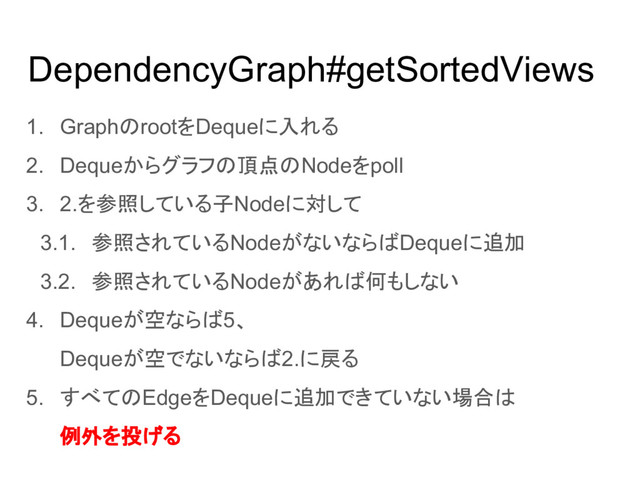 DependencyGraph#getSortedViews
1. GraphのrootをDequeに入れる
2. Dequeからグラフの頂点のNodeをpoll
3. 2.を参照している子Nodeに対して
3.1. 参照されているNodeがないならばDequeに追加
3.2. 参照されているNodeがあれば何もしない
4. Dequeが空ならば5、
Dequeが空でないならば2.に戻る
5. すべてのEdgeをDequeに追加できていない場合は
例外を投げる
