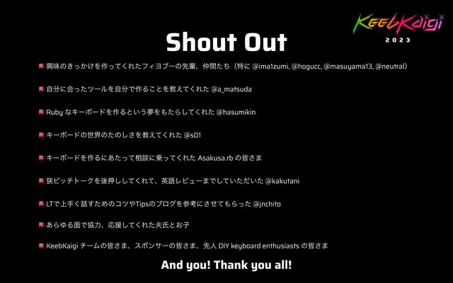 Shout Out
ڵຯͷ͖͔͚ͬΛ࡞ͬͯ͘ΕͨϑΟϤϒʔͷઌഐɺ஥ؒͨͪʢಛʹ @ima1zumi, @hogucc, @masuyama13, @neutralʣ


ࣗ෼ʹ߹ͬͨπʔϧΛࣗ෼Ͱ࡞Δ͜ͱΛڭ͑ͯ͘Εͨ @a_matsuda


Ruby ͳΩʔϘʔυΛ࡞Δͱ͍͏ເΛ΋ͨΒͯ͘͠Εͨ @hasumikin


ΩʔϘʔυͷੈքͷͨͷ͠͞Λڭ͑ͯ͘Εͨ @s01


ΩʔϘʔυΛ࡞Δʹ͋ͨͬͯ૬ஊʹ৐ͬͯ͘Εͨ Asakusa.rb ͷօ͞·


ڱϐοντʔΫΛޙԡͯ͘͠͠ΕͯɺӳޠϨϏϡʔ·Ͱ͍͍ͯͨͩͨ͠ @kakutani


LTͰ্ख͘࿩ͨ͢Ίͷίπ΍TipsͷϒϩάΛࢀߟʹͤͯ͞΋Βͬͨ @jnchito


͋ΒΏΔ໘ͰڠྗɺԠԉͯ͘͠Εͨ෉ࢯͱ͓ࢠ


KeebKaigi νʔϜͷօ͞·ɺεϙϯαʔͷօ͞·ɺઌਓ DIY keyboard enthusiasts ͷօ͞·
And you! Thank you all!
