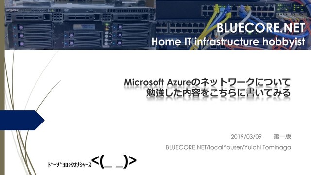 BLUECORE.NET
Home IT infrastructure hobbyist
Microsoft Azureのネットワークについて
勉強した内容をこちらに書いてみる
2019/03/09 第一版
BLUECORE.NET/localYouser/Yuichi Tominaga
<(_ _)>
ﾄﾞｰｿﾞﾖﾛｼｸｵﾅｼｬｰｽ
