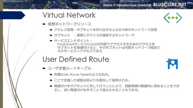 Home IT infrastructure hobbyist -BLUECORE.NET
Home IT infrastructure hobbyist -BLUECORE.NET
Virtual Network
 仮想ネットワークリソース
 アドレス空間：サブネットを切り出す元となる大枠のネットワーク空間
 サブネット ：実際にデバイスが接続するネットワーク
 サービスエンドポイント：
PaaS/SaaSサービスにIaaSが内部でアクセスするためのアクセス先
サブネットを関連付けると、そのサブネットは内部ネットワーク経由で
そのサービスへアクセスできる
User Defined Route
 ユーザ定義ルートテーブル
 所謂Static Route Tableのようなもの。
 ここで定義した経路は何よりも優先して採用される。
 関連付けをサブネットに対して行うことにより、経路制御の範囲内に収めることもでき
るし、逆に関連付けを外すことで独立させることもできる。
