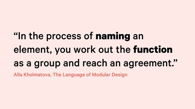 “In the process of naming an
element, you work out the function
as a group and reach an agreement.”
Alla Kholmatova, The Language of Modular Design
