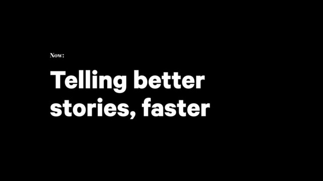 Now: 
Telling better
stories, faster
