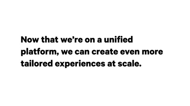 Now that we’re on a unified
platform, we can create even more
tailored experiences at scale.
