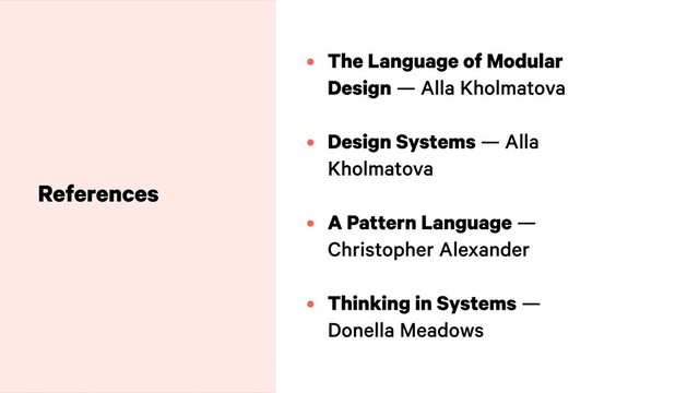 • The Language of Modular
Design — Alla Kholmatova 
• Design Systems — Alla
Kholmatova 
• A Pattern Language —
Christopher Alexander 
• Thinking in Systems —
Donella Meadows
References
